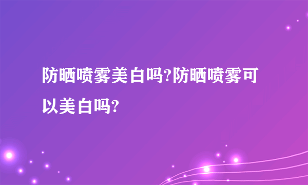 防晒喷雾美白吗?防晒喷雾可以美白吗?