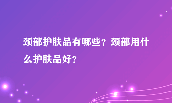 颈部护肤品有哪些？颈部用什么护肤品好？