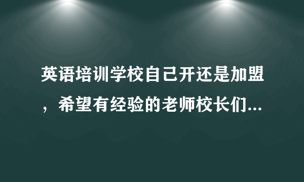 英语培训学校自己开还是加盟，希望有经验的老师校长们给点意见和建议