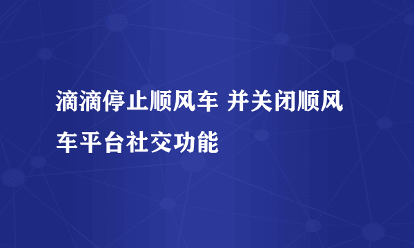 滴滴停止顺风车 并关闭顺风车平台社交功能