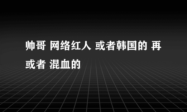 帅哥 网络红人 或者韩国的 再或者 混血的