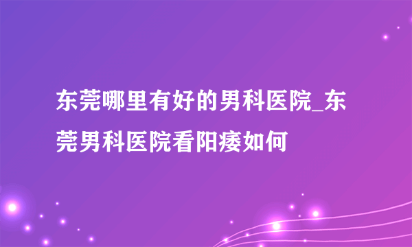 东莞哪里有好的男科医院_东莞男科医院看阳痿如何