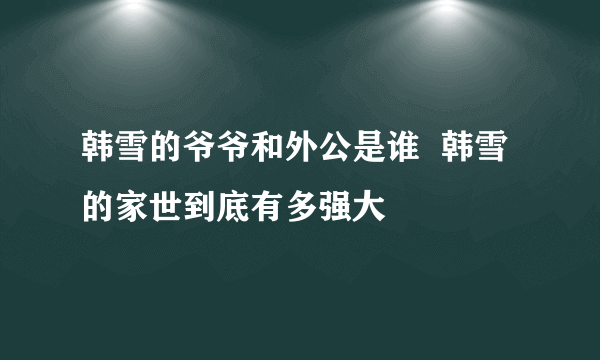 韩雪的爷爷和外公是谁  韩雪的家世到底有多强大