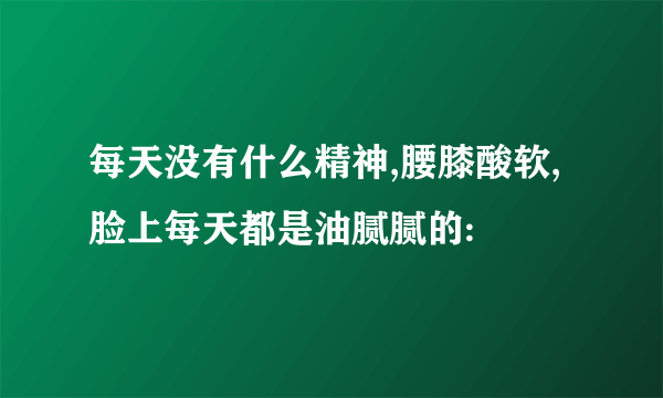 每天没有什么精神,腰膝酸软,脸上每天都是油腻腻的: