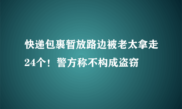 快递包裹暂放路边被老太拿走24个！警方称不构成盗窃