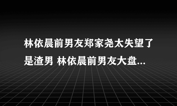 林依晨前男友郑家尧太失望了是渣男 林依晨前男友大盘点感情经历