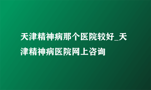 天津精神病那个医院较好_天津精神病医院网上咨询