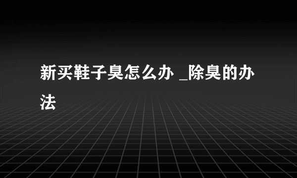 新买鞋子臭怎么办 _除臭的办法