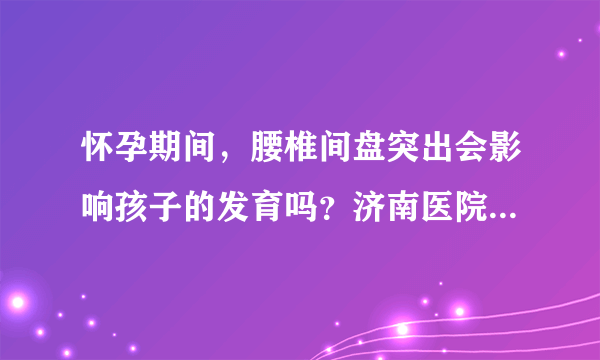 怀孕期间，腰椎间盘突出会影响孩子的发育吗？济南医院骨科治疗如何？