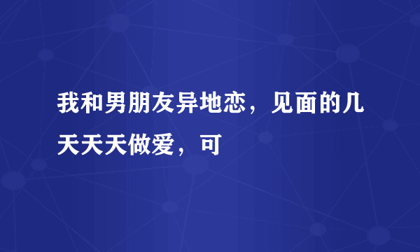 我和男朋友异地恋，见面的几天天天做爱，可