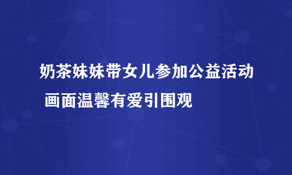 奶茶妹妹带女儿参加公益活动 画面温馨有爱引围观