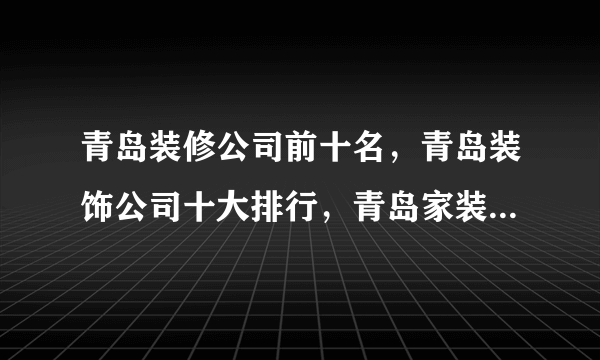 青岛装修公司前十名，青岛装饰公司十大排行，青岛家装公司哪家好<2022>