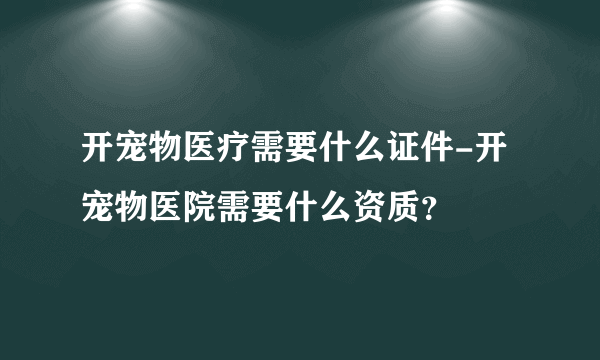 开宠物医疗需要什么证件-开宠物医院需要什么资质？