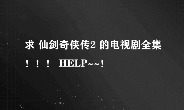 求 仙剑奇侠传2 的电视剧全集！！！ HELP~~！