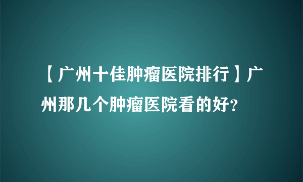 【广州十佳肿瘤医院排行】广州那几个肿瘤医院看的好？