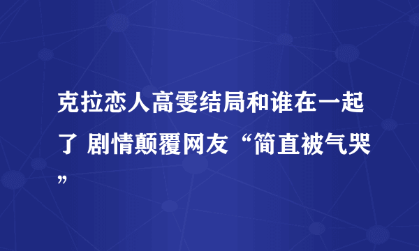 克拉恋人高雯结局和谁在一起了 剧情颠覆网友“简直被气哭”