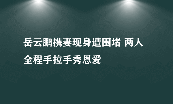 岳云鹏携妻现身遭围堵 两人全程手拉手秀恩爱