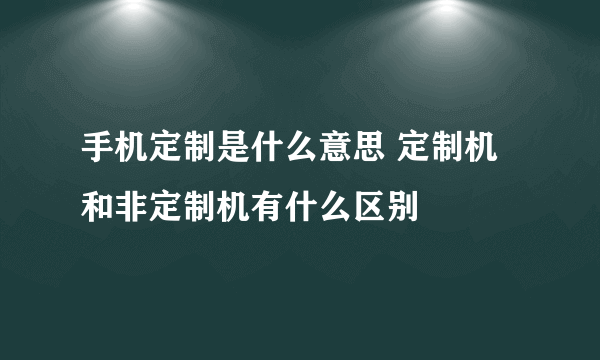 手机定制是什么意思 定制机和非定制机有什么区别