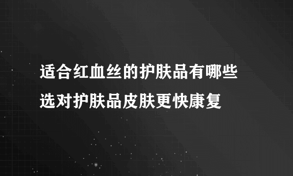 适合红血丝的护肤品有哪些 选对护肤品皮肤更快康复