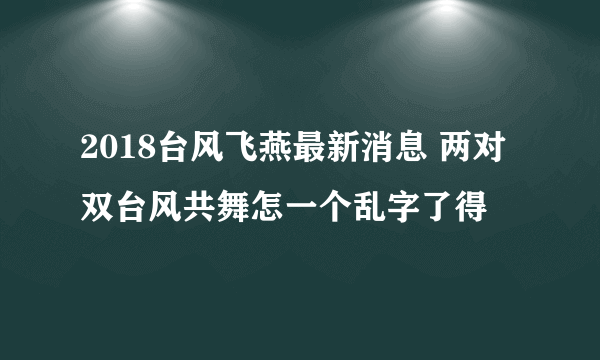 2018台风飞燕最新消息 两对双台风共舞怎一个乱字了得