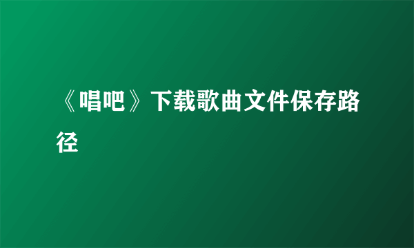 《唱吧》下载歌曲文件保存路径