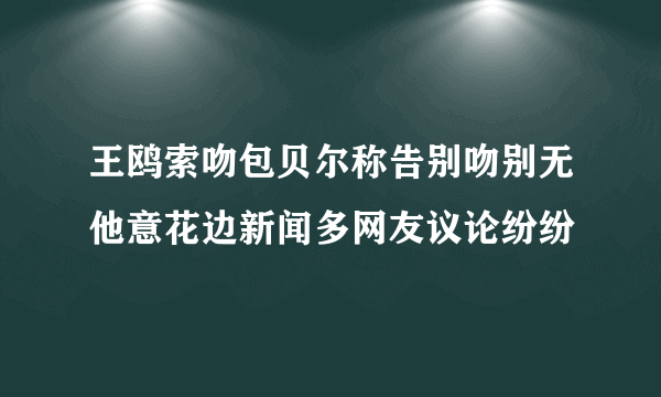 王鸥索吻包贝尔称告别吻别无他意花边新闻多网友议论纷纷