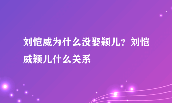 刘恺威为什么没娶颖儿？刘恺威颖儿什么关系