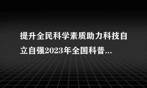 提升全民科学素质助力科技自立自强2023年全国科普日主场活动启动