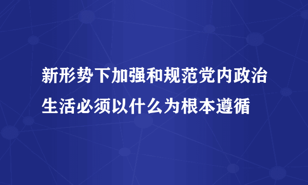 新形势下加强和规范党内政治生活必须以什么为根本遵循