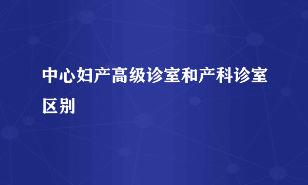 中心妇产高级诊室和产科诊室区别