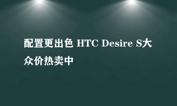 配置更出色 HTC Desire S大众价热卖中