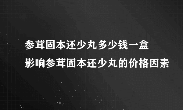 参茸固本还少丸多少钱一盒 影响参茸固本还少丸的价格因素