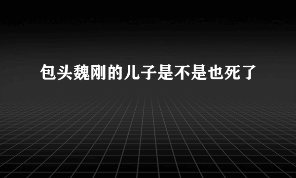 包头魏刚的儿子是不是也死了