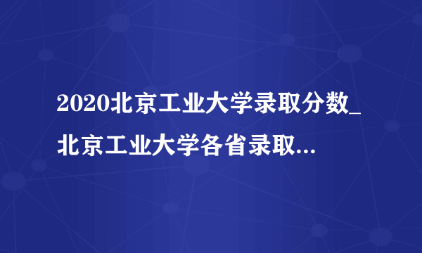 2020北京工业大学录取分数_北京工业大学各省录取分数线查询