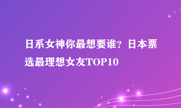 日系女神你最想要谁？日本票选最理想女友TOP10