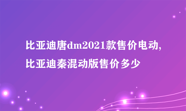 比亚迪唐dm2021款售价电动,比亚迪秦混动版售价多少