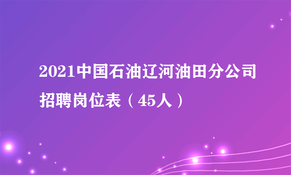 2021中国石油辽河油田分公司招聘岗位表（45人）