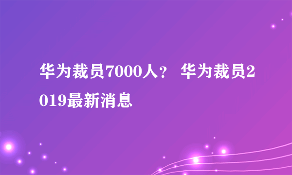 华为裁员7000人？ 华为裁员2019最新消息