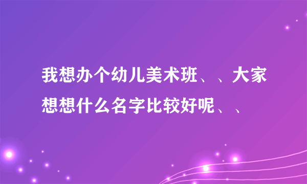 我想办个幼儿美术班、、大家想想什么名字比较好呢、、