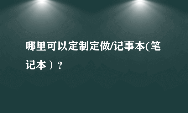 哪里可以定制定做/记事本(笔记本）？