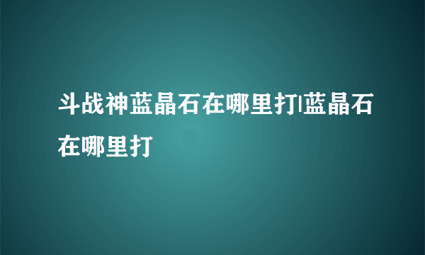 斗战神蓝晶石在哪里打|蓝晶石在哪里打