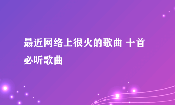 最近网络上很火的歌曲 十首必听歌曲