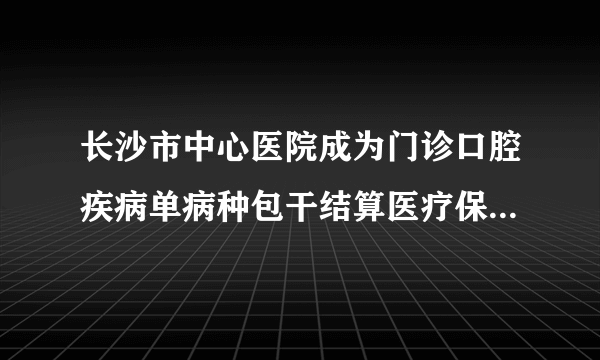 长沙市中心医院成为门诊口腔疾病单病种包干结算医疗保险定点医院