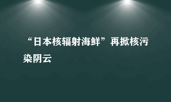 “日本核辐射海鲜”再掀核污染阴云