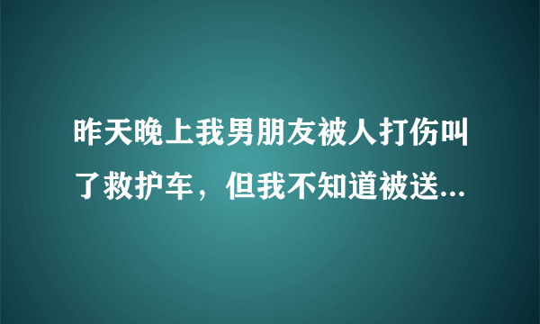 昨天晚上我男朋友被人打伤叫了救护车，但我不知道被送哪里去了，他叫占佳乐，请大家帮帮忙，帮我找到他！