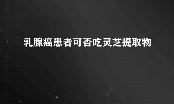 乳腺癌患者可否吃灵芝提取物