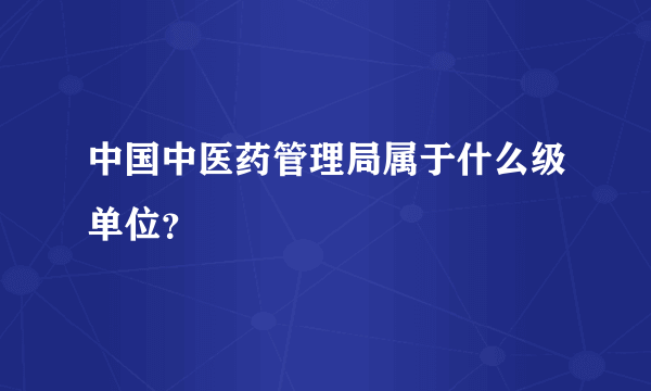 中国中医药管理局属于什么级单位？