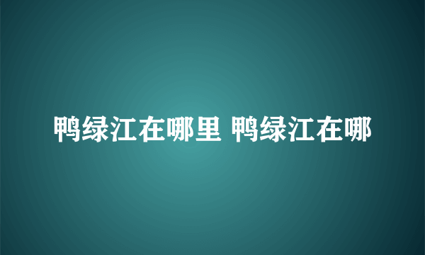 鸭绿江在哪里 鸭绿江在哪