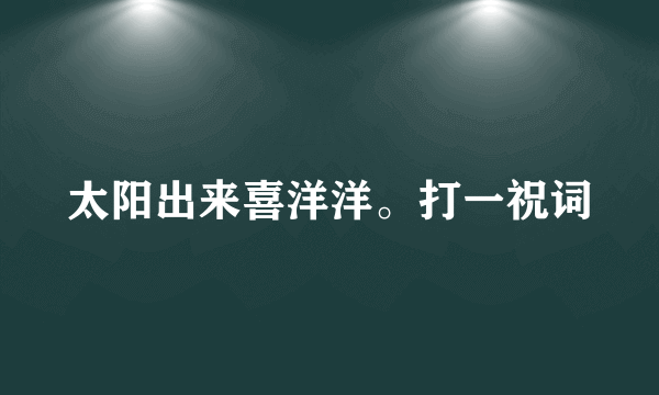 太阳出来喜洋洋。打一祝词