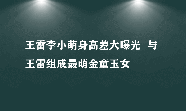 王雷李小萌身高差大曝光  与王雷组成最萌金童玉女